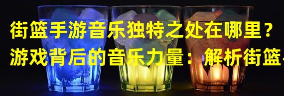 街篮手游音乐独特之处在哪里？（游戏背后的音乐力量：解析街篮手游音乐what do）